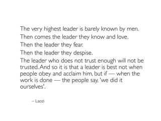 The very highest leader is barely known by men.
	 Then comes the leader they know and love.
	 Then the leader they fear.
	 Then the leader they despise.

 The leader who does not trust enough will not be
trusted.And so it is that a leader is best not when
people obey and acclaim him, but if — when the
work is done — the people say, 'we did it
ourselves'.
– Laozi
 
