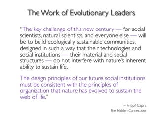 The Work of Evolutionary Leaders

 “The key challenge of this new century — for social
scientists, natural scientists, and everyone else — will
be to build ecologically sustainable communities,
designed in such a way that their technologies and
social institutions — their material and social
structures — do not interfere with nature’s inherent
ability to sustain life.
	

 The design principles of our future social institutions
must be consistent with the principles of
organization that nature has evolved to sustain the
web of life.”
– Fritjof Capra
The Hidden Connections
 