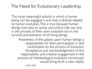 The most meaningful activity in which a human
being can be engaged is one that is directly related
to human evolution.This is true because human
beings now play an active and critical role not only
in the process of their own evolution but in the
survival and evolution of all living beings.
Awareness of this places upon human beings a
responsibility for their participation in and
contribution to the process of evolution.
Acceptance and acknowledgement of this
responsibility and creative engagement in the
process of metabiological evolution consciously
would bring forth a new reality.
– Jonas Salk
The Need for Evolutionary Leadership
 
