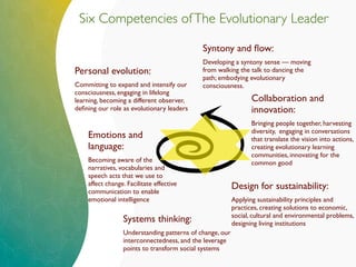 Six Competencies ofThe Evolutionary Leader
Personal evolution:
Committing to expand and intensify our
consciousness, engaging in lifelong
learning, becoming a different observer,
deﬁning our role as evolutionary leaders
Systems thinking:
Understanding patterns of change, our
interconnectedness, and the leverage
points to transform social systems
Design for sustainability:
Applying sustainability principles and
practices, creating solutions to economic,
social, cultural and environmental problems,
designing living institutions
Collaboration and
innovation:
Bringing people together, harvesting
diversity, engaging in conversations
that translate the vision into actions,
creating evolutionary learning
communities, innovating for the
common good
Emotions and
language:
Becoming aware of the
narratives, vocabularies and
speech acts that we use to
affect change. Facilitate effective
communication to enable
emotional intelligence
Syntony and ﬂow:
Developing a syntony sense — moving
from walking the talk to dancing the
path; embodying evolutionary
consciousness.
 