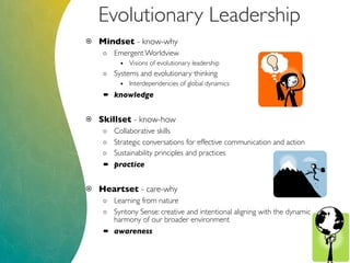 Evolutionary Leadership
 Mindset - know-why
o Emergent Worldview
• Visions of evolutionary leadership
o Systems and evolutionary thinking
• Interdependencies of global dynamics
 knowledge
 Skillset - know-how
o Collaborative skills
o Strategic conversations for effective communication and action
o Sustainability principles and practices
 practice
 Heartset - care-why
o Learning from nature
o Syntony Sense: creative and intentional aligning with the dynamic
harmony of our broader environment
 awareness
 