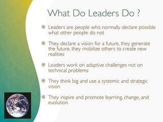 What Do Leaders Do ?
 Leaders are people who normally declare possible
what other people do not
 They declare a vision for a future, they generate
the future, they mobilize others to create new
realities
 Leaders work on adaptive challenges not on
technical problems
 They think big and use a systemic and strategic
vision
 They inspire and promote learning, change, and
evolution
 