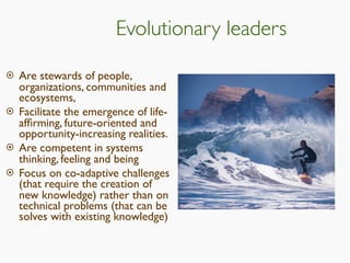 Evolutionary leaders
 Are stewards of people,
organizations, communities and
ecosystems,
 Facilitate the emergence of life-
afﬁrming, future-oriented and
opportunity-increasing realities.
 Are competent in systems
thinking, feeling and being
 Focus on co-adaptive challenges
(that require the creation of
new knowledge) rather than on
technical problems (that can be
solves with existing knowledge)
 
