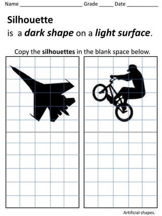 Name ______________________ Grade _____ Date ___________


Silhouette
is a dark shape on a light surface.
   Copy the silhouettes in the blank space below.




                                           Artificial shapes.
 