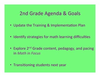 2nd	
  Grade	
  Agenda	
  &	
  Goals	
  

•  Update	
  the	
  Training	
  &	
  Implementa7on	
  Plan	
  

•  Iden7fy	
  strategies	
  for	
  math	
  learning	
  diﬃcul7es	
  
	
  
•  Explore	
  2nd	
  Grade	
  content,	
  pedagogy,	
  and	
  pacing	
  
     in	
  Math	
  in	
  Focus	
  

•  Transi7oning	
  students	
  next	
  year	
  
 