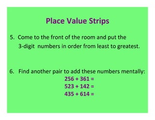 Place	
  Value	
  Strips	
  
 5.  Come	
  to	
  the	
  front	
  of	
  the	
  room	
  and	
  put	
  the	
  	
  
 	
  	
  	
  	
  	
  	
  3-­‐digit	
  	
  numbers	
  in	
  order	
  from	
  least	
  to	
  greatest.	
  
                                                                    	
  
 	
  
6.	
  	
  	
  Find	
  another	
  pair	
  to	
  add	
  these	
  numbers	
  mentally:	
  
                                                     	
  	
  256	
  +	
  361	
  =	
  
                                                     	
  	
  523	
  +	
  142	
  =	
  
                                                     	
  	
  435	
  +	
  614	
  =	
  
                                                                     	
  
	
  
 