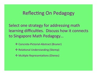 Reﬂec7ng	
  On	
  Pedagogy	
  

Select	
  one	
  strategy	
  for	
  addressing	
  math	
  
learning	
  diﬃcul7es.	
  	
  Discuss	
  how	
  it	
  connects	
  
to	
  Singapore	
  Math	
  Pedagogy…	
  
     v Concrete-­‐Pictorial-­‐Abstract	
  (Bruner)	
  
     v Rela7onal	
  Understanding	
  (Skemp)	
  
     v Mul7ple	
  Representa7ons	
  (Dienes)	
  
 