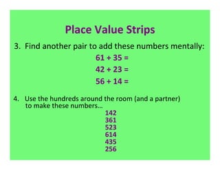 Place	
  Value	
  Strips	
  
 3.	
  	
  Find	
  another	
  pair	
  to	
  add	
  these	
  numbers	
  mentally:	
  
                                                            	
  	
  61	
  +	
  35	
  =	
  
                                                            	
  	
  42	
  +	
  23	
  =	
  
                                                            	
  	
  56	
  +	
  14	
  =	
  
                                                                          	
  
4.  Use	
  the	
  hundreds	
  around	
  the	
  room	
  (and	
  a	
  partner)	
  
	
  	
  	
  	
  	
  	
  	
  	
  to	
  make	
  these	
  numbers…	
  
                                          142	
  
                                          361	
  
                                          523	
  
                                          614	
  
                                          435	
  
                                          256	
  
                                           	
  
	
  
 
