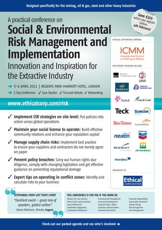 Designed specifically for the mining, oil & gas, steel and other heavy industries

                                                                                                                        Sav
                                                                                                                  when e £270
A practical conference on                                                                                               you re
                                                                                                                       before gister
                                                                                                                  4th F

Social & Environmental                                                                                                 ebrua
                                                                                                                             ry!



Risk Management and                                                                           OFFICIAL SUPPORTING PARTNER




Implementation
Innovation and Inspiration for                                                                OUR EXPERT SPEAKERS INCLUDE:




the Extractive Industry
§ 5-6 APRIL 2011 | REGENTS PARK MARRIOTT HOTEL, LONDON
§ 2 Day Conference  Case Studies  Focused Debate  Networking

www.ethicalcorp.com/risk

 Implement CSR strategies on site level: Put policies into
    action across global operations
 Maintain your social license to operate: Build effective
    community relations and enhance your reputation capital
 Manage supply chain risks: Implement best practice
    to ensure your suppliers and contractors do not merely agree
    on paper
 Prevent policy breaches: Carry out human rights due
    diligence, comply with changing legislation and get effective
    guidance on preventing reputational damage                                                ORGANISED BY


 Expert tips on operating in conflict zones: Identify and
    calculate risks to your business

aa  TESTIMONIAL FROM LAST YEAR'S EVENT      THIS CONFERENCE IS FOR YOU IF YOU WORK IN:
                                            Mining / Oil / Gas industry       Environmental Management       Corporate Responsibility
   “Excellent event – great mix of          Steel or other heavy industries   Community Development          Sustainable Investment
      speakers, global calibre”             Social Performance                Corporate Policy / Affairs     Climate Change
                                            Stakeholder Engagement            Corporate Communications       Risk Management
      Steven Robinson, Director, Augure
                                      aa    Sustainable Development           Corporate Partnerships         Crisis Management




                            Check out our packed agenda and see who’s involved §
 