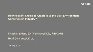 How relevant Cradle-to-Cradle is to the Built Environment
Construction Industry?
Nitesh Magdani, BA (Hons) Arch Dip, RIBA ARB
BAM Construct UK Ltd
08 July 2015
 