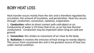 BOBY HEAT LOSS
Heat transfer occurs mainly from the skin and is therefore regulated by
circulation, the amount of insulation, and perspiration. Heat loss occurs
through: conduction, convection, radiation, evaporation
1. Conduction: refers to direct contact with cold object or air.
Conductivity of water is 23 times that of air, as air has low thermal
conductance . Conduction may be important when lying on cold wet
ground.
2. Convection: this relates to movement of air close to the body.
3. Radiation: it involves the emission of heat energy to nearby objects.
This occurs from uncovered skin and is the greatest source of heat loss
under normal condition.
 