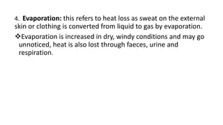 4. Evaporation: this refers to heat loss as sweat on the external
skin or clothing is converted from liquid to gas by evaporation.
Evaporation is increased in dry, windy conditions and may go
unnoticed, heat is also lost through faeces, urine and
respiration.
 