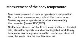 Measurement of the body temperature
• Direct measurement of core temperature is not practical.
Thus ,indirect measures are made at the skin or mouth.
Measuring low temperatures requires a low reading
thermometer (below 32oC(90OF).
• Oral temperature is unreliable as it may be affected by wind,
rain, eternal temperature and recent ingested food. It may
be a useful screening exercise as the core temperature will
never be lower than the oral temperature.
 