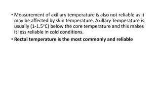 • Measurement of axillary temperature is also not reliable as it
may be affected by skin temperature. Axillary Temperature is
usually (1-1.5oC) below the core temperature and this makes
it less reliable in cold conditions.
• Rectal temperature is the most commonly and reliable
 