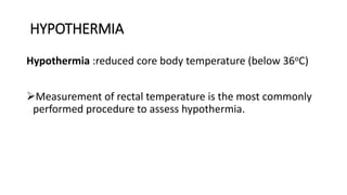 HYPOTHERMIA
Hypothermia :reduced core body temperature (below 36oC)
Measurement of rectal temperature is the most commonly
performed procedure to assess hypothermia.
 