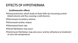 EFFECTS OF HYPOTHERMIA
Cardiovascular effects
Vasoconstriction which leads to fluid shifts by increasing central
blood volume and thus causing a cold diuresis.
Decreased circulatory volume.
Decreased cardiac output.
Decreased heart rate
Atrial fibrillation may occur
Ventricular fibrillation may also occur and be refractory to treatment
at very low temperature.
 