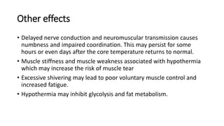 Other effects
• Delayed nerve conduction and neuromuscular transmission causes
numbness and impaired coordination. This may persist for some
hours or even days after the core temperature returns to normal.
• Muscle stiffness and muscle weakness associated with hypothermia
which may increase the risk of muscle tear
• Excessive shivering may lead to poor voluntary muscle control and
increased fatigue.
• Hypothermia may inhibit glycolysis and fat metabolism.
 