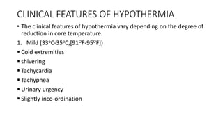 CLINICAL FEATURES OF HYPOTHERMIA
• The clinical features of hypothermia vary depending on the degree of
reduction in core temperature.
1. Mild (33oC-35oC,[91OF-95OF])
 Cold extremities
 shivering
 Tachycardia
 Tachypnea
 Urinary urgency
 Slightly inco-ordination
 