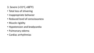 3. Severe (<31oC,<88OF)
• Total loss of shivering
• Inappropriate behavior
• Reduced level of consciousness
• Muscle rigidity
• Hypotension and bradycardia
• Pulmonary edema
• Cardiac arrhythmias
 