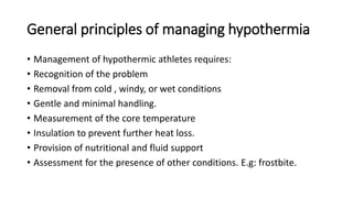 General principles of managing hypothermia
• Management of hypothermic athletes requires:
• Recognition of the problem
• Removal from cold , windy, or wet conditions
• Gentle and minimal handling.
• Measurement of the core temperature
• Insulation to prevent further heat loss.
• Provision of nutritional and fluid support
• Assessment for the presence of other conditions. E.g: frostbite.
 
