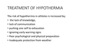 TREATMENT OF HYPOTHERMIA
The risk of hypothermia in athletes is increased by;
• the lack of knowledge,
• lack of communication
• pushing one self to exhaustion
• ignoring early warning signs
• Poor psychological and physical preparation
• Inadequate protection from weather
 