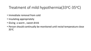 Treatment of mild hypothermia(33oC-35oC)
• Immediate removal from cold
• Insulating appropriately
• Giving a warm , sweet drink
• Person should continually be monitored until rectal temperature close
35oC
 