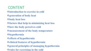 CONTENT
introduction to exercise in cold
generation of body heat
body heat loss
factors that help in minimizing heat loss
how the body perceives cold
measurement of the body temperature
hypothermia
effects of hypothermia
clinical features of hypothermia
general principles of managing hypothermia
rules for exercising in the cold
 