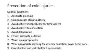 Prevention of cold injuries
General guidelines
1. Adequate planning
2. Communicate plans to others
3. Avoid activity inappropriate for fitness level
4. Avoid activity to exhaustion
5. Avoid dehydration
6. Ensure adequate nutrition
7. Warm up appropriately
8. Wear appropriate clothing for weather condition( cover head, ears
9. Cancel activity or seek shelter if appropriate
 