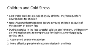 Children and Cold Stress
• Cold water provides an exceptionally stressful thermoregulatory
environment for children
• Non-shivering thermogenesis occurs in young children because of
metabolism of brown fats
• During exercise in the less stressful cold-air environment, children rely
on two mechanisms to compensate for their relatively large body
surface area.
1. Augmented energy metabolism
2. More effective peripheral vasoconstriction in the limbs
 
