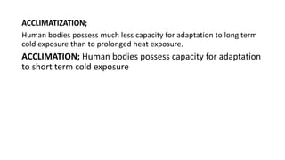 ACCLIMATIZATION;
Human bodies possess much less capacity for adaptation to long term
cold exposure than to prolonged heat exposure.
ACCLIMATION; Human bodies possess capacity for adaptation
to short term cold exposure
 