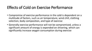 Effects of Cold on Exercise Performance
• Compromise of exercise performance in the cold is dependent on a
multitude of factors, such as air temperature, wind chill, clothing
selection, body composition, and type of exercise
• Generally exercise performance will not be compromised, unless a
significant amount of energy is expended on shivering, which can
significantly increase oxygen consumption during exercise
 