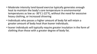 • Moderate intensity land-based exercise typically generates enough
heat to maintain the body’s core temperature in environmental
temperatures as low as -30˚C (-22˚F), without the need for excessive
heavy clothing, or increased shivering
• Individuals who posses a higher amount of body fat will retain a
greater amount of body heat than leaner individuals.
• leaner individuals will typically require greater insulation in the form of
clothing than those with a greater degree of body fat.
 