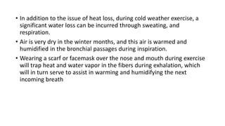 • In addition to the issue of heat loss, during cold weather exercise, a
significant water loss can be incurred through sweating, and
respiration.
• Air is very dry in the winter months, and this air is warmed and
humidified in the bronchial passages during inspiration.
• Wearing a scarf or facemask over the nose and mouth during exercise
will trap heat and water vapor in the fibers during exhalation, which
will in turn serve to assist in warming and humidifying the next
incoming breath
 