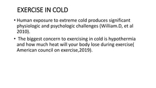 EXERCISE IN COLD
• Human exposure to extreme cold produces significant
physiologic and psychologic challenges (William.D, et al
2010).
• The biggest concern to exercising in cold is hypothermia
and how much heat will your body lose during exercise(
American council on exercise,2019).
 