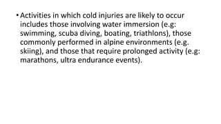 •Activities in which cold injuries are likely to occur
includes those involving water immersion (e.g:
swimming, scuba diving, boating, triathlons), those
commonly performed in alpine environments (e.g.
skiing), and those that require prolonged activity (e.g:
marathons, ultra endurance events).
 