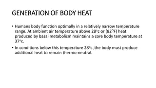 GENERATION OF BODY HEAT
• Humans body function optimally in a relatively narrow temperature
range. At ambient air temperature above 28oc or (82OF) heat
produced by basal metabolism maintains a core body temperature at
37oc.
• In conditions below this temperature 28oc ,the body must produce
additional heat to remain thermo-neutral.
 