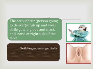 
Toileting external genitalia
The accoucheur (person going
to deliver)scrub up and wear
strile gown ,glove and mask
and stand at right side of the
table
 