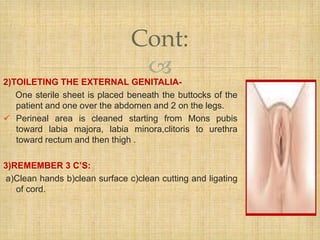 2)TOILETING THE EXTERNAL GENITALIA-
One sterile sheet is placed beneath the buttocks of the
patient and one over the abdomen and 2 on the legs.
 Perineal area is cleaned starting from Mons pubis
toward labia majora, labia minora,clitoris to urethra
toward rectum and then thigh .
3)REMEMBER 3 C’S:
a)Clean hands b)clean surface c)clean cutting and ligating
of cord.
Cont:
 