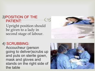 
3)POSITION OF THE
PATIENT:
Upright position should
be given to a lady in
second stage of labour.
4) SCRUBBING:
Accoucheur (person
going to deliver)scrubs up
and puts on sterile gown,
mask and gloves and
stands on the right side of
the table
 
