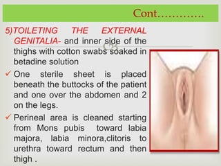 
5)TOILETING THE EXTERNAL
GENITALIA- and inner side of the
thighs with cotton swabs soaked in
betadine solution
 One sterile sheet is placed
beneath the buttocks of the patient
and one over the abdomen and 2
on the legs.
 Perineal area is cleaned starting
from Mons pubis toward labia
majora, labia minora,clitoris to
urethra toward rectum and then
thigh .
Cont………….
 