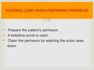 
 Prepare the patient's perineum.
 A betadine scrub is used.
 Clean the perineum by washing the pubic area,
down.
NURSING CARE WHEN PREPARING PERINEUM
 