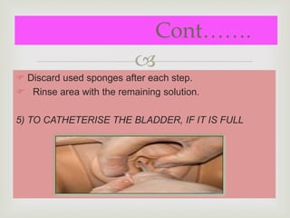 
 Discard used sponges after each step.
 Rinse area with the remaining solution.
5) TO CATHETERISE THE BLADDER, IF IT IS FULL
Cont…….
 