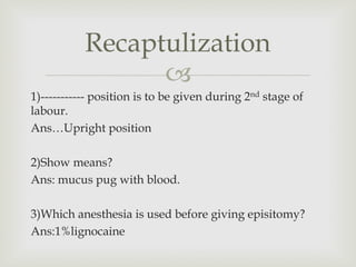 
1)----------- position is to be given during 2nd stage of
labour.
Ans…Upright position
2)Show means?
Ans: mucus pug with blood.
3)Which anesthesia is used before giving episitomy?
Ans:1%lignocaine
Recaptulization
 