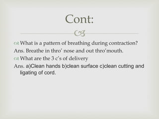 
 What is a pattern of breathing during contraction?
Ans. Breathe in thro’ nose and out thro’mouth.
 What are the 3 c’s of delivery
Ans. a)Clean hands b)clean surface c)clean cutting and
ligating of cord.
Cont:
 
