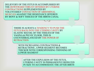 
1
DELIEVERY OF THE FETUS IS ACCOMPLISHED BY
THE DOWNWARD THRUST OFFERED BY UTERINE
CONTRACTIONS SUPPLEMENTED BY
VOLUNTARILY CONTACTION OF ABDOMINAL
MUSCLES AGAINST THE RESISTANCE OFFERED
BY BONY & SOFT TISSUES OF THE BIRTH CANAL
THERE IS ALWAYS A TENDENCY TO PUSH THE
FETUS BACK INTO THE UTERINE CAVITY BY
ELASTIC RECOIL OF THE TISSUES OF THE
VAGINA & PELVIC FLOOR, THIS IS
COUNTERBALANCED BY THE POWER OF
RETRACTION
WITH INCREASING CONTRACTIONS &
RETRACTIONS , UPPER SEGMENT BECOMES
THICKER WITH CORRESPONDING THINNING OF
LOWER SEGMENT
AFTER THE EXPULSION OF THE FETUS,
UTERINE CAVITY IS PERMANENTLY REDUCED
IN SIZE TO ACCOMMODATE THE AFTER BIRTH
 