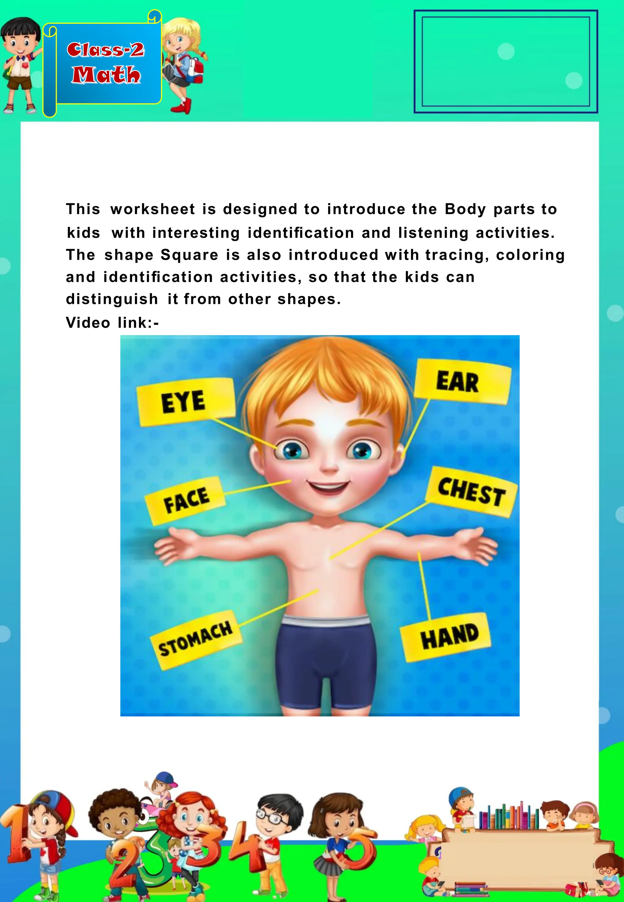 Class-2
Math
This worksheet is designed to introduce the Body parts to
kids with interesting identiﬁcation and listening activities.
The shape Square is also introduced with tracing, coloring
and identiﬁcation activities, so that the kids can
distinguish it from other shapes.
Video link:-
 