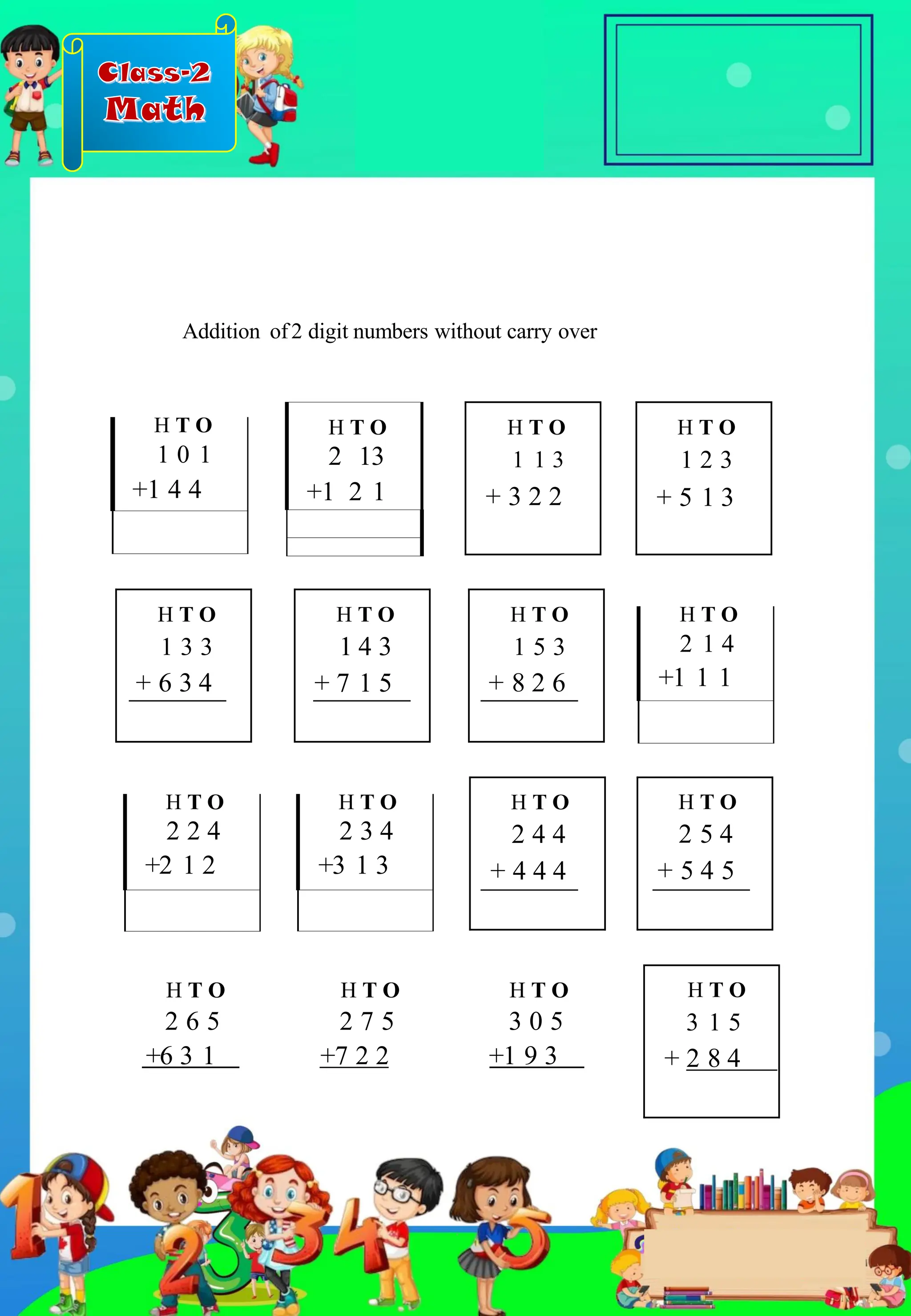 Class-2
Math
H T O
1 2 3
+ 5 1 3
H T O
1 3 3
+ 6 3 4
H T O
1 4 3
+ 7 1 5
H T O
2 13
+1 2 1
H T O
2 4 4
+ 4 4 4
H T O
1 5 3
+ 8 2 6
H T O
1 1 3
+ 3 2 2
H T O
2 5 4
+ 5 4 5
H T O
3 1 5
+ 2 8 4
H T O
2 2 4
+2 1 2
H T O
2 3 4
+3 1 3
H T O
2 1 4
+1 1 1
H T O
1 0 1
+1 4 4
+6 3 1 +1 9 3
+7 2 2
Addition of2 digit numbers without carry over
H T O
2 6 5
H T O
2 7 5
H T O
3 0 5
.
 
