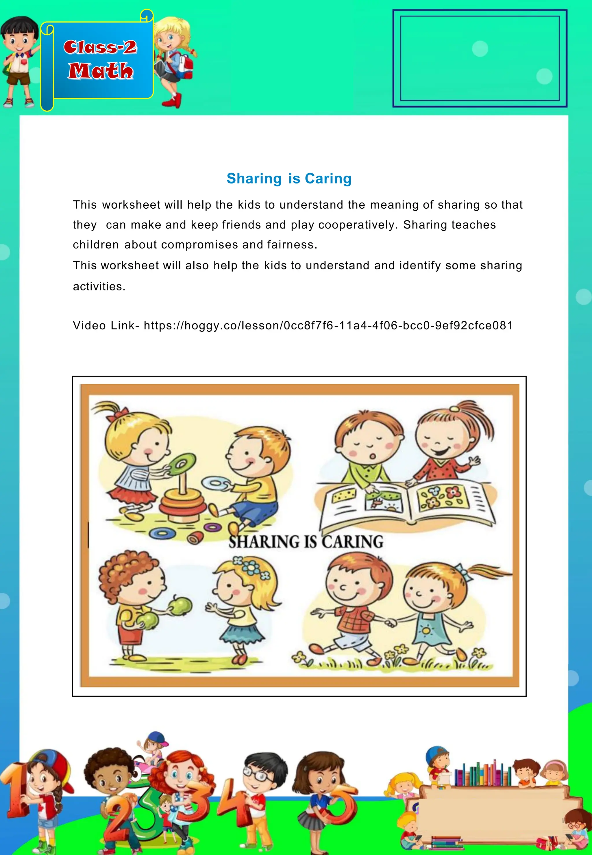 Class-2
Math
Sharing is Caring
This worksheet will help the kids to understand the meaning of sharing so that
they can make and keep friends and play cooperatively. Sharing teaches
children about compromises and fairness.
This worksheet will also help the kids to understand and identify some sharing
activities.
Video Link- https://hoggy.co/lesson/0cc8f7f6-11a4-4f06-bcc0-9ef92cfce081
 