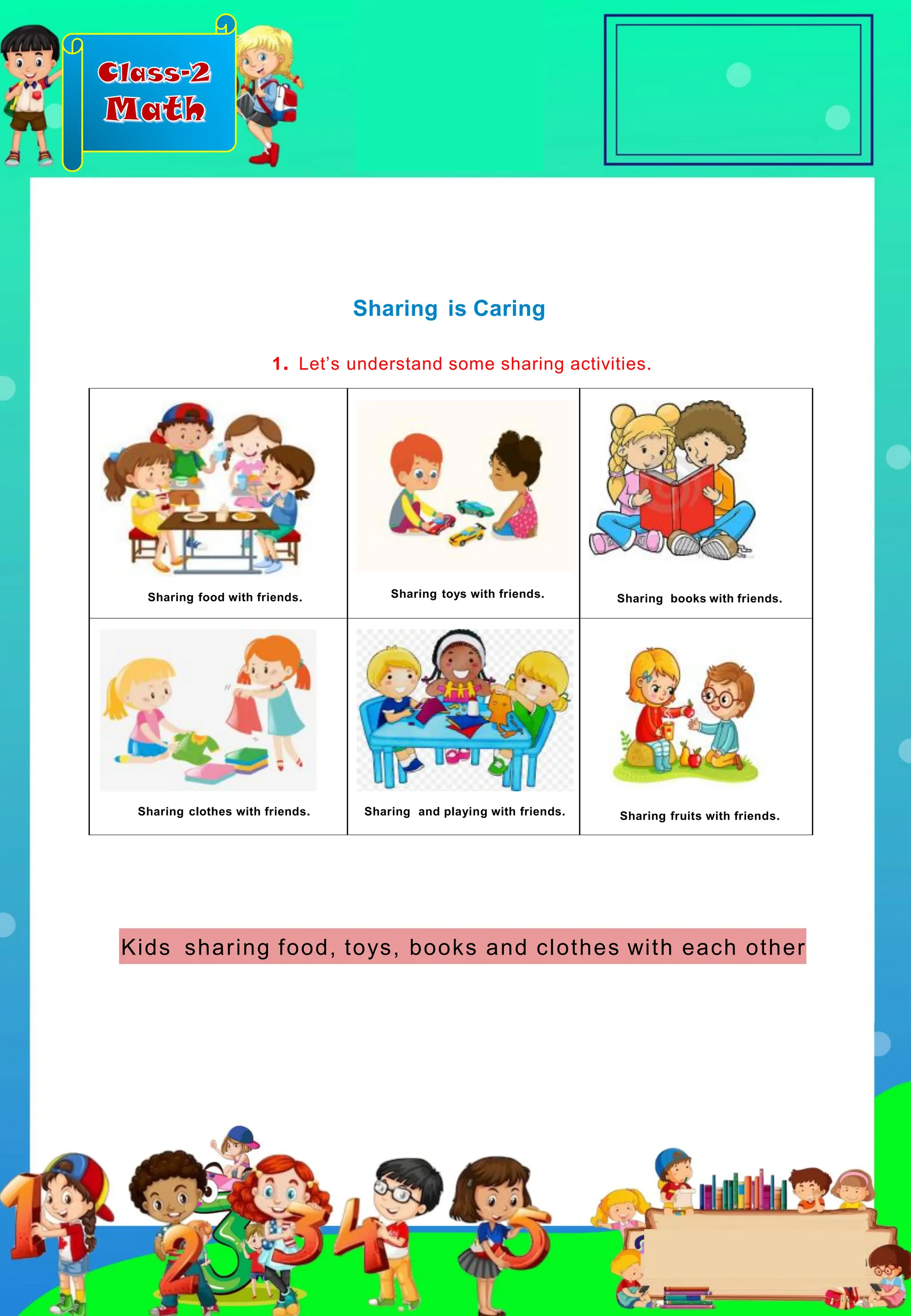 Class-2
Math
Sharing food with friends. Sharing toys with friends. Sharing books with friends.
Sharing clothes with friends. Sharing and playing with friends. Sharing fruits with friends.
Sharing is Caring
1. Let’s understand some sharing activities.
Kids sharing food, toys, books and clothes with each other
 