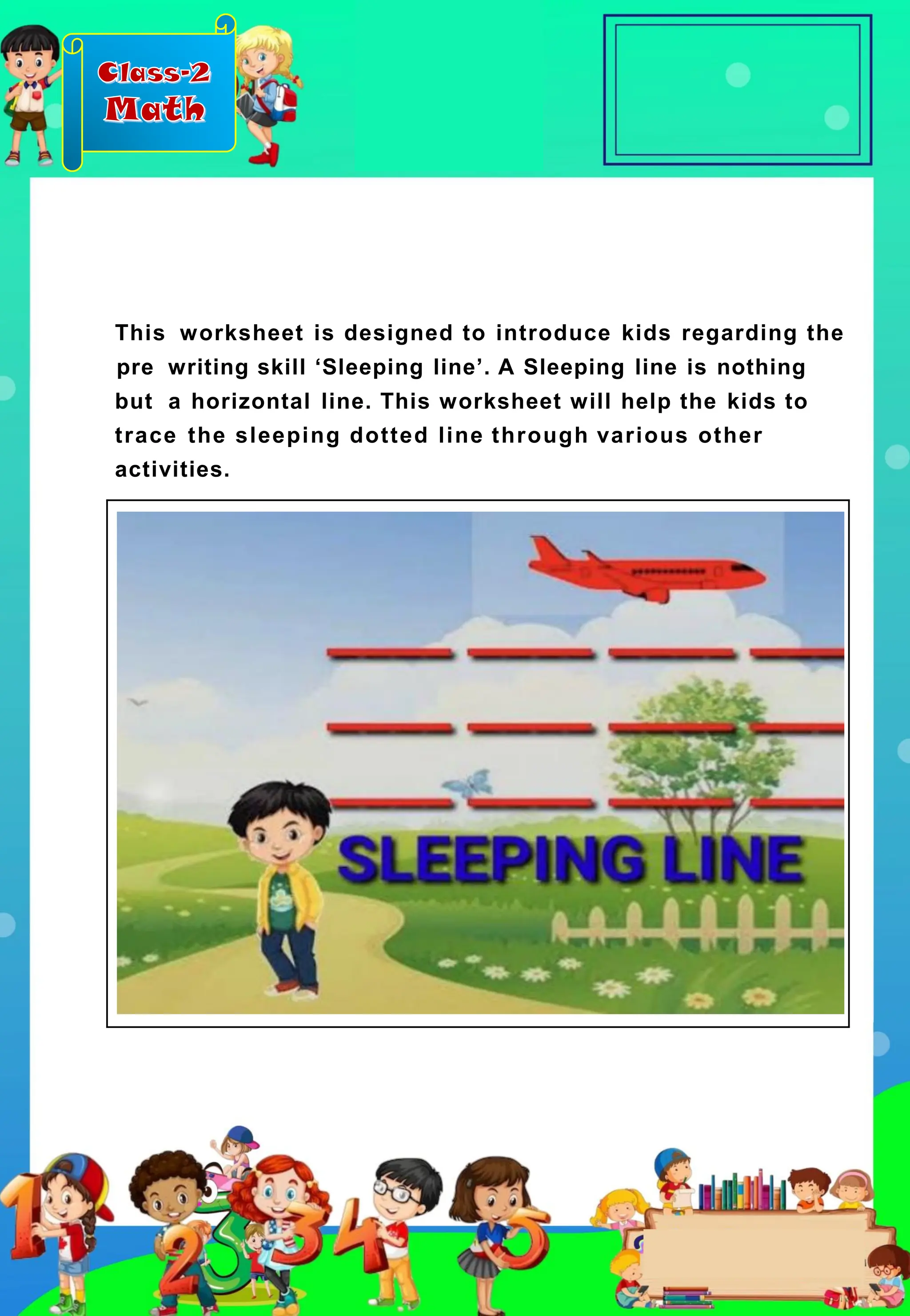 Class-2
Math
This worksheet is designed to introduce kids regarding the
pre writing skill ‘Sleeping line’. A Sleeping line is nothing
but a horizontal line. This worksheet will help the kids to
trace the sleeping dotted line through various other
activities.
 